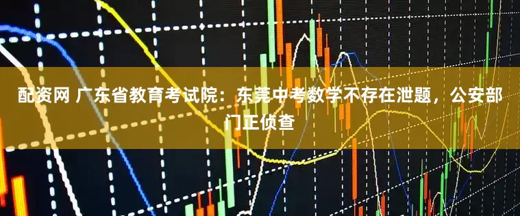 配资网 广东省教育考试院：东莞中考数学不存在泄题，公安部门正侦查