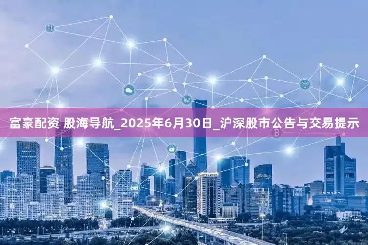 富豪配资 股海导航_2025年6月30日_沪深股市公告与交易提示