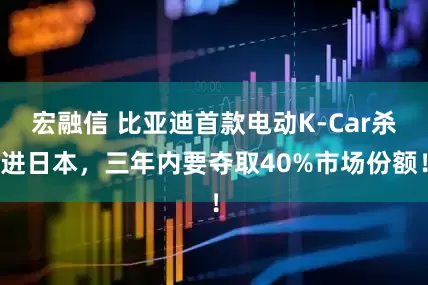 宏融信 比亚迪首款电动K-Car杀进日本，三年内要夺取40%市场份额！