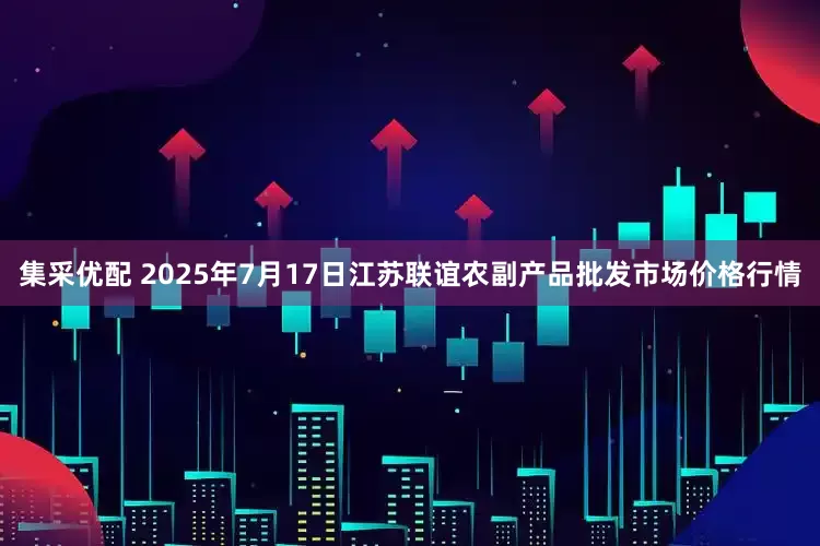 集采优配 2025年7月17日江苏联谊农副产品批发市场价格行情