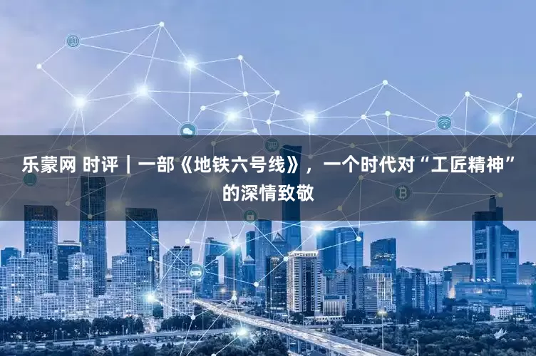 乐蒙网 时评｜一部《地铁六号线》，一个时代对“工匠精神”的深情致敬