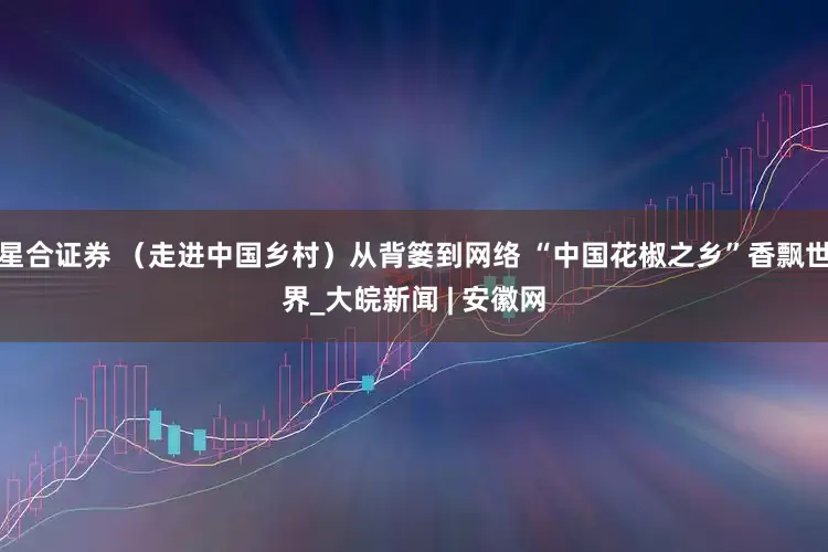 星合证券 （走进中国乡村）从背篓到网络 “中国花椒之乡”香飘世界_大皖新闻 | 安徽网