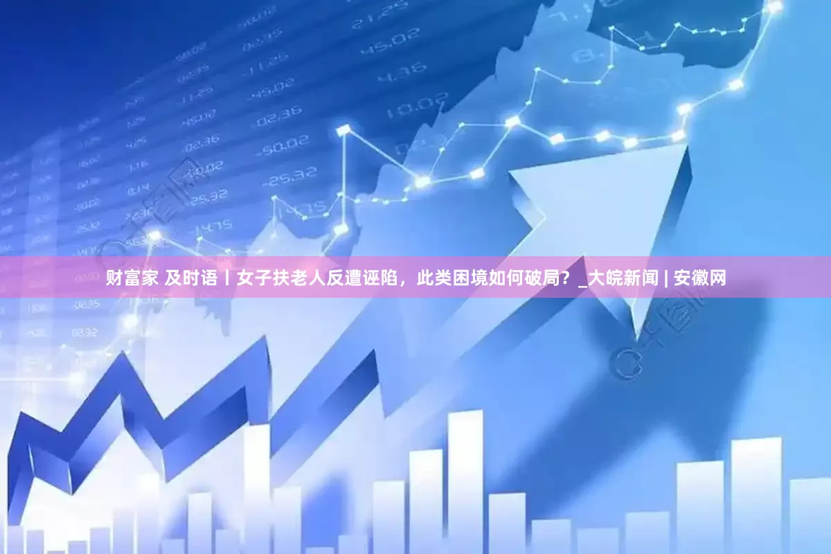 财富家 及时语丨女子扶老人反遭诬陷，此类困境如何破局？_大皖新闻 | 安徽网