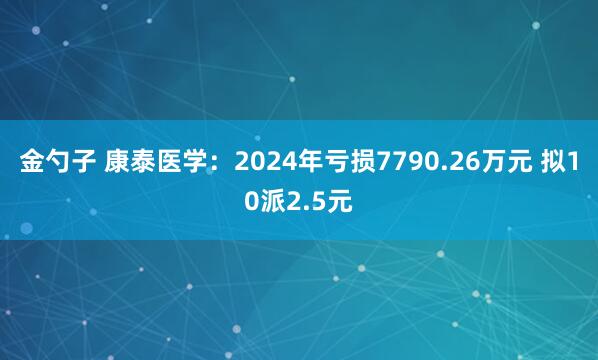 金勺子 康泰医学：2024年亏损7790.26万元 拟10派2.5元