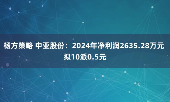 杨方策略 中亚股份：2024年净利润2635.28万元 拟10派0.5元