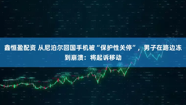 鑫恒盈配资 从尼泊尔回国手机被“保护性关停”，男子在路边冻到崩溃：将起诉移动